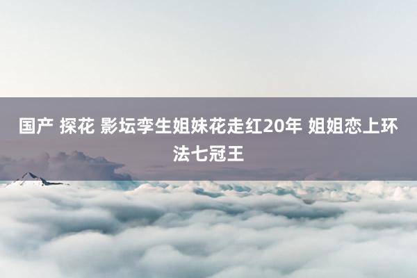 国产 探花 影坛孪生姐妹花走红20年 姐姐恋上环法七冠王