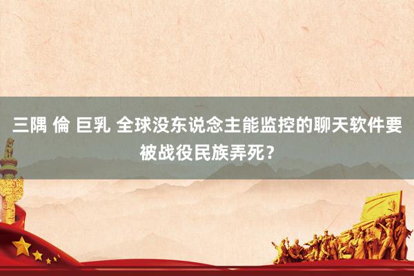 三隅 倫 巨乳 全球没东说念主能监控的聊天软件要被战役民族弄死？