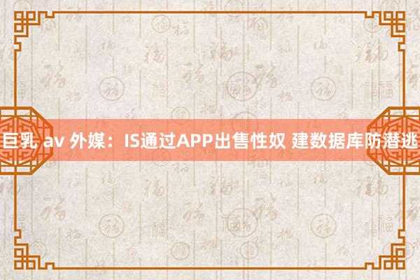 巨乳 av 外媒：IS通过APP出售性奴 建数据库防潜逃