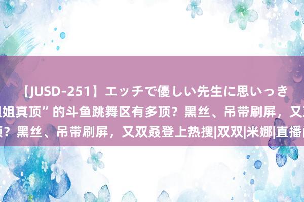 【JUSD-251】エッチで優しい先生に思いっきり甘えまくり4時間 “姐姐真顶”的斗鱼跳舞区有多顶？黑丝、吊带刷屏，又双叒登上热搜|双双|米娜|直播间