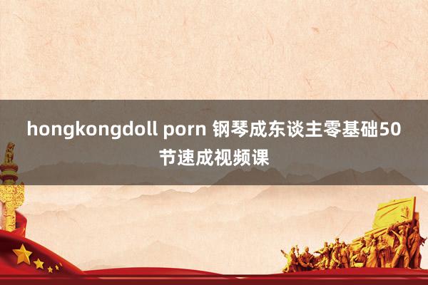 hongkongdoll porn 钢琴成东谈主零基础50节速成视频课