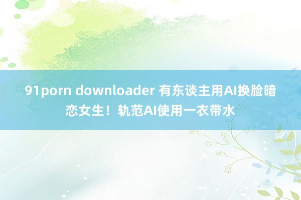 91porn downloader 有东谈主用AI换脸暗恋女生！轨范AI使用一衣带水