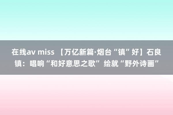 在线av miss 【万亿新篇·烟台“镇”好】石良镇：唱响“和好意思之歌” 绘就“野外诗画”