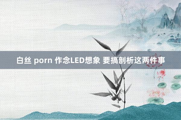 白丝 porn 作念LED想象 要搞剖析这两件事