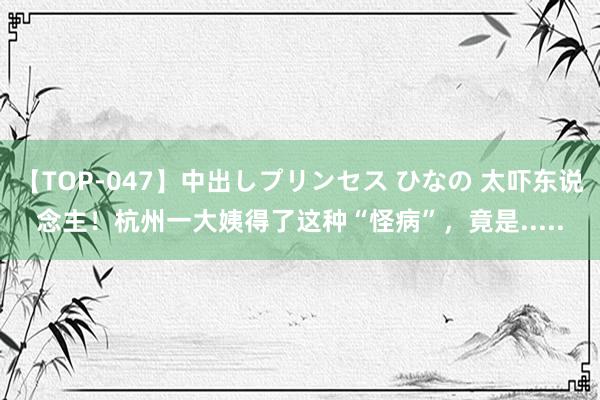 【TOP-047】中出しプリンセス ひなの 太吓东说念主！杭州一大姨得了这种“怪病”，竟是.....