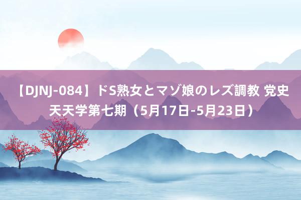 【DJNJ-084】ドS熟女とマゾ娘のレズ調教 党史天天学第七期（5月17日-5月23日）