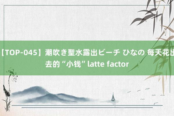 【TOP-045】潮吹き聖水露出ビーチ ひなの 每天花出去的“小钱”latte factor