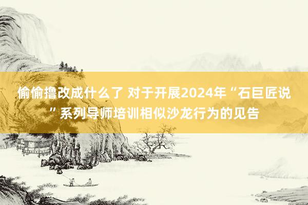 偷偷撸改成什么了 对于开展2024年“石巨匠说”系列导师培训相似沙龙行为的见告