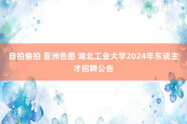 自拍偷拍 亚洲色图 湖北工业大学2024年东谈主才招聘公告