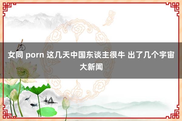 女同 porn 这几天中国东谈主很牛 出了几个宇宙大新闻