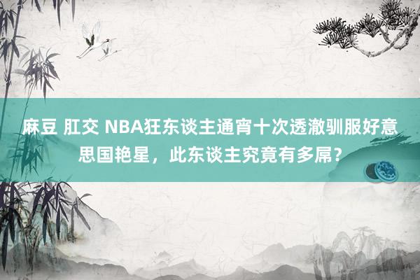 麻豆 肛交 NBA狂东谈主通宵十次透澈驯服好意思国艳星，此东谈主究竟有多屌？