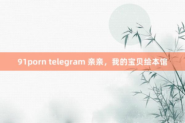 91porn telegram 亲亲，我的宝贝绘本馆