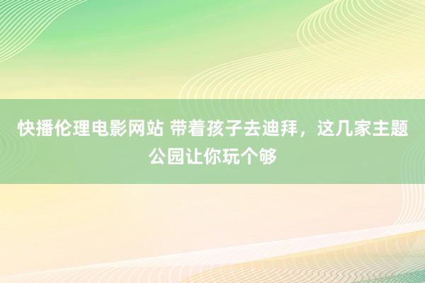 快播伦理电影网站 带着孩子去迪拜，这几家主题公园让你玩个够