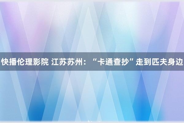 快播伦理影院 江苏苏州：“卡通查抄”走到匹夫身边