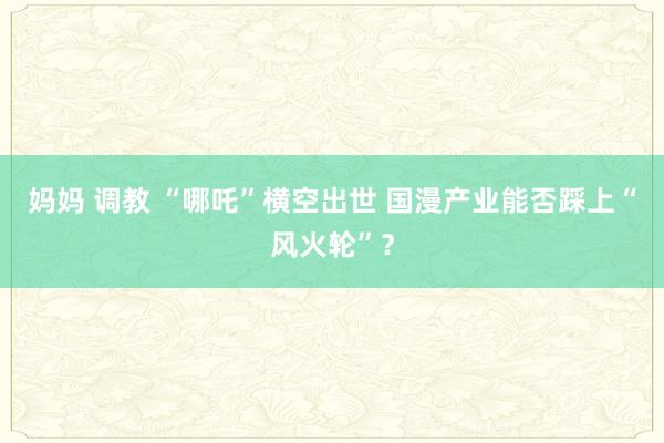 妈妈 调教 “哪吒”横空出世 国漫产业能否踩上“风火轮”？