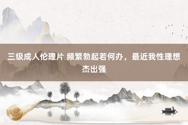 三级成人伦理片 频繁勃起若何办，最近我性理想杰出强