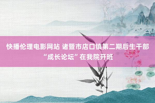 快播伦理电影网站 诸暨市店口镇第二期后生干部“成长论坛”在我院开班