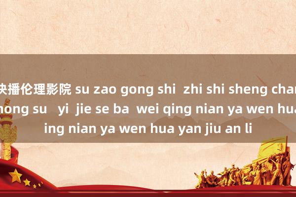 快播伦理影院 su zao gong shi  zhi shi sheng chan yu dao de zhong su   yi  jie se ba  wei qing nian ya wen hua yan jiu an li