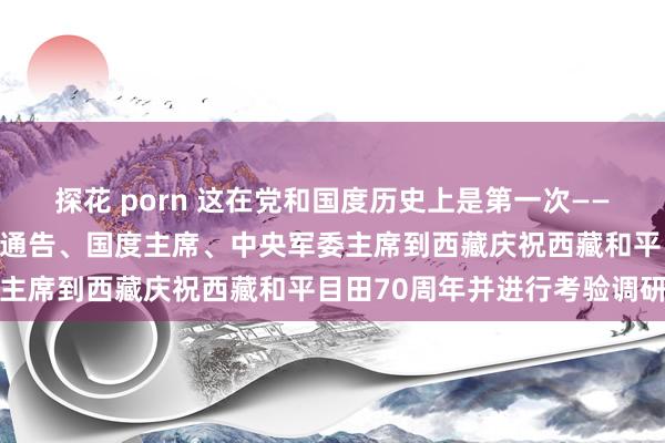 探花 porn 这在党和国度历史上是第一次——记习近平行为中共中央总通告、国度主席、中央军委主席到西藏庆祝西藏和平目田70周年并进行考验调研