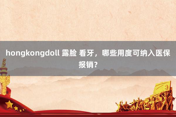 hongkongdoll 露脸 看牙，哪些用度可纳入医保报销？