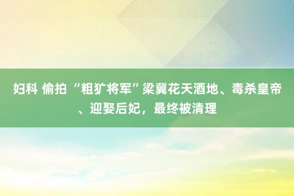 妇科 偷拍 “粗犷将军”梁冀花天酒地、毒杀皇帝、迎娶后妃，最终被清理