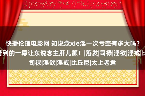 快播伦理电影网 知说念xie淫一次亏空有多大吗？通灵东说念主看到的一幕让东说念主肝儿颤！|落发|司禄|淫欲|淫戒|比丘尼|太上老君