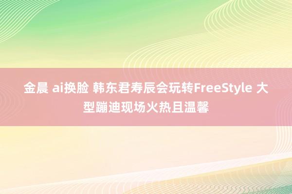 金晨 ai换脸 韩东君寿辰会玩转FreeStyle 大型蹦迪现场火热且温馨