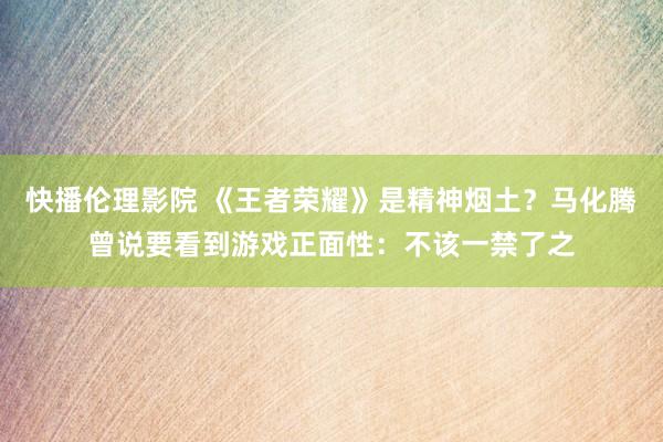 快播伦理影院 《王者荣耀》是精神烟土？马化腾曾说要看到游戏正面性：不该一禁了之