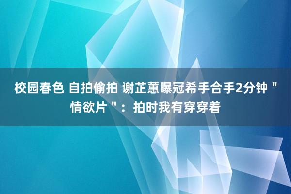 校园春色 自拍偷拍 谢芷蕙曝冠希手合手2分钟＂情欲片＂：拍时我有穿穿着