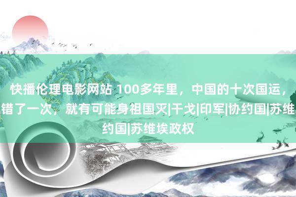 快播伦理电影网站 100多年里，中国的十次国运，唯有走错了一次，就有可能身祖国灭|干戈|印军|协约国|苏维埃政权