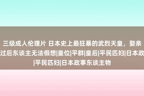 三级成人伦理片 日本史上最狂暴的武烈天皇，娶亲娘，变态经过后东谈主无法假想|皇位|平群|皇后|平民匹妇|日本政事东谈主物