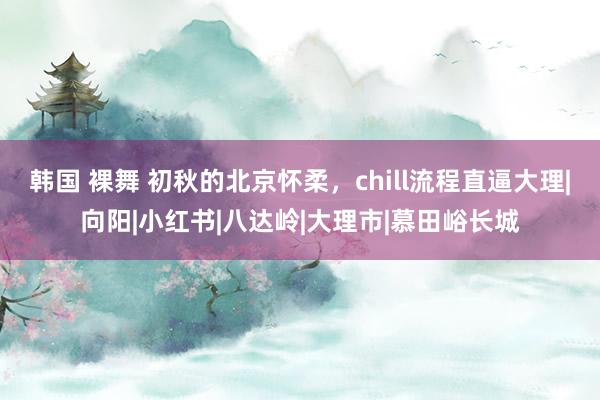 韩国 裸舞 初秋的北京怀柔，chill流程直逼大理|向阳|小红书|八达岭|大理市|慕田峪长城