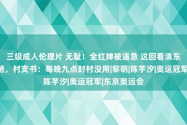 三级成人伦理片 无耻！全红婵被逼急 这回看清东说念主性丑陋，村支书：每晚九点封村没用|黎明|陈芋汐|奥运冠军|东京奥运会