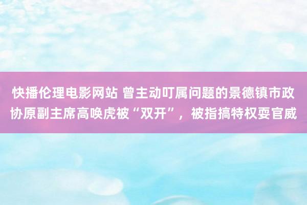 快播伦理电影网站 曾主动叮属问题的景德镇市政协原副主席高唤虎被“双开”，被指搞特权耍官威