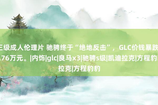 三级成人伦理片 驰骋终于“绝地反击”，GLC价钱暴跌17.76万元。|内饰|glc|良马x3|驰骋s级|凯迪拉克|方程豹豹