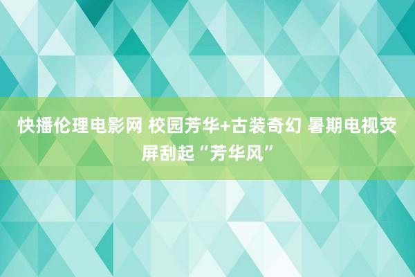 快播伦理电影网 校园芳华+古装奇幻 暑期电视荧屏刮起“芳华风”