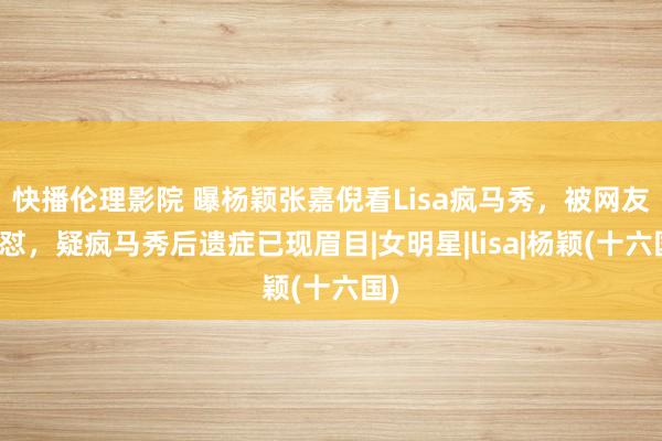 快播伦理影院 曝杨颖张嘉倪看Lisa疯马秀，被网友怒怼，疑疯马秀后遗症已现眉目|女明星|lisa|杨颖(十六国)