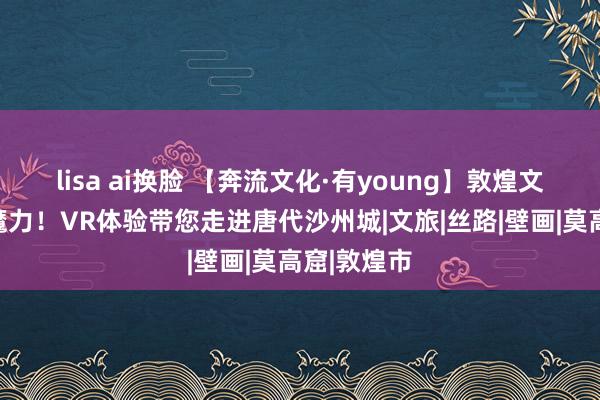 lisa ai换脸 【奔流文化·有young】敦煌文化盛开新魔力！VR体验带您走进唐代沙州城|文旅|丝路|壁画|莫高窟|敦煌市