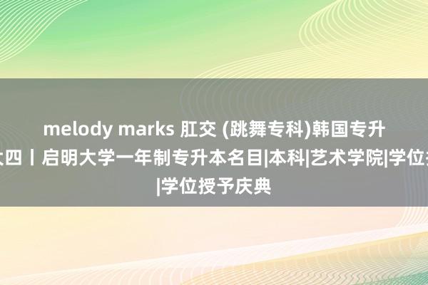 melody marks 肛交 (跳舞专科)韩国专升本插班大四丨启明大学一年制专升本名目|本科|艺术学院|学位授予庆典