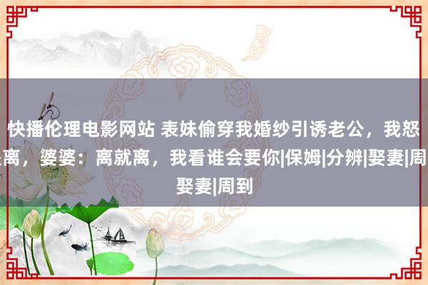 快播伦理电影网站 表妹偷穿我婚纱引诱老公，我怒提离，婆婆：离就离，我看谁会要你|保姆|分辨|娶妻|周到