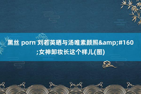 黑丝 porn 刘若英晒与汤唯素颜照&#160;女神卸妆长这个样儿(图)