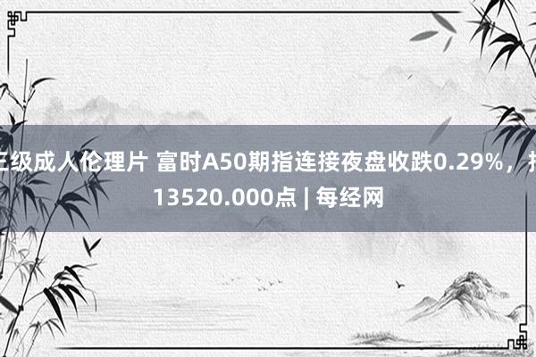 三级成人伦理片 富时A50期指连接夜盘收跌0.29%，报13520.000点 | 每经网