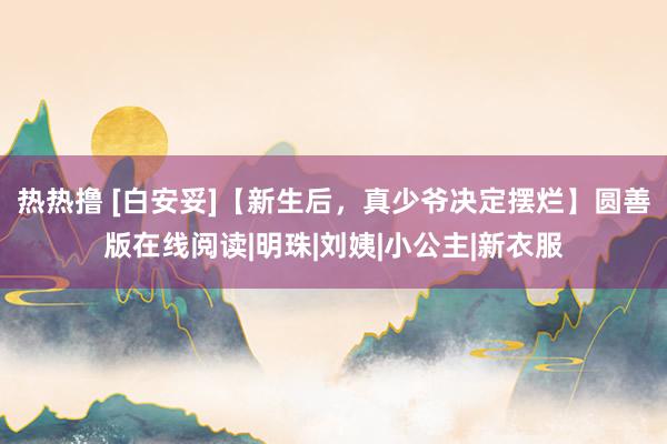 热热撸 [白安妥]【新生后，真少爷决定摆烂】圆善版在线阅读|明珠|刘姨|小公主|新衣服