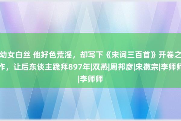 幼女白丝 他好色荒淫，却写下《宋词三百首》开卷之作，让后东谈主跪拜897年|双燕|周邦彦|宋徽宗|李师师