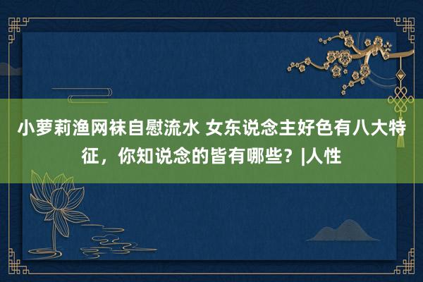 小萝莉渔网袜自慰流水 女东说念主好色有八大特征，你知说念的皆有哪些？|人性