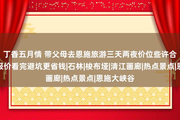 丁香五月情 带父母去恩施旅游三天两夜价位些许合理，最新报价看完避坑更省钱|石林|梭布垭|清江画廊|热点景点|恩施大峡谷