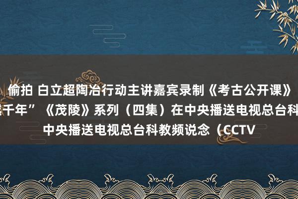 偷拍 白立超陶冶行动主讲嘉宾录制《考古公开课》畸形节目“旧事越千年” 《茂陵》系列（四集）在中央播送电视总台科教频说念（CCTV