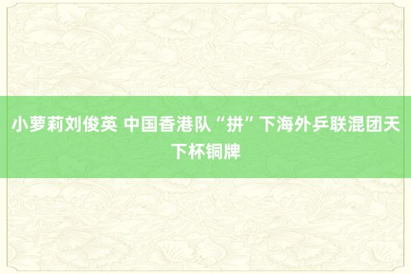 小萝莉刘俊英 中国香港队“拼”下海外乒联混团天下杯铜牌