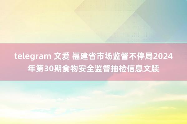 telegram 文爱 福建省市场监督不停局2024年第30期食物安全监督抽检信息文牍