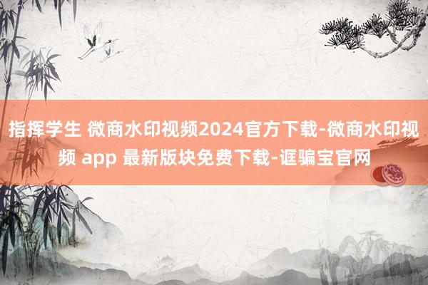 指挥学生 微商水印视频2024官方下载-微商水印视频 app 最新版块免费下载-诓骗宝官网